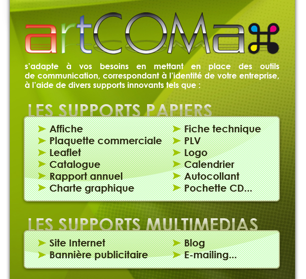 artCOMax s’adapte &agrave; vos besoins en mettant en place des outils de communication, correspondant &agrave; l’identit&eacute; de votre entreprise, &agrave; l’aide de divers supports innovants tels que :


LES SUPPORTS PAPIERS : affiche, plaquette commerciale, leaflet, catalogue, rapport annuel, charte graphique, fiche technique, PLV, logo, calendrier, autocollant, pochette CD... 
LES SUPPORTS MULTIMEDIAS : site Internet, blog, e-mailing, banni&egrave;re publicitaire...