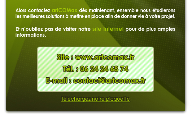 Alors contactez artCOMax d&egrave;s maintenant, ensemble nous &eacute;tudierons les meilleures solutions &agrave; mettre en place afin de donner vie à votre projet.


Et n’oubliez pas de visitez notre site Internet pour de plus amples informations.


Site : www.artcomax.fr

T&eacute;l. : 06 24 24 68 74

E-mail : contact@artcomax.fr
